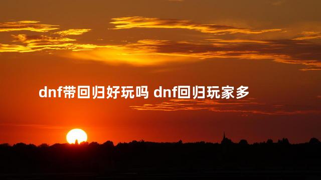 dnf带回归好玩吗 dnf回归玩家多久就不是回归了